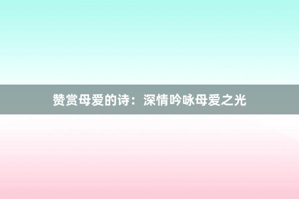 赞赏母爱的诗:深情吟咏母爱之光